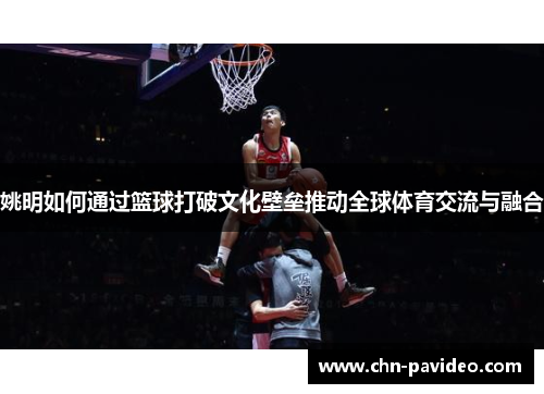 姚明如何通过篮球打破文化壁垒推动全球体育交流与融合