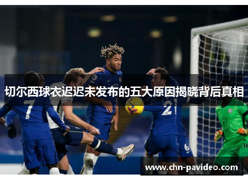 切尔西球衣迟迟未发布的五大原因揭晓背后真相