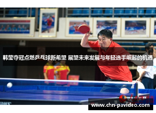 韩莹夺冠点燃乒乓球新希望 展望未来发展与年轻选手崛起的机遇