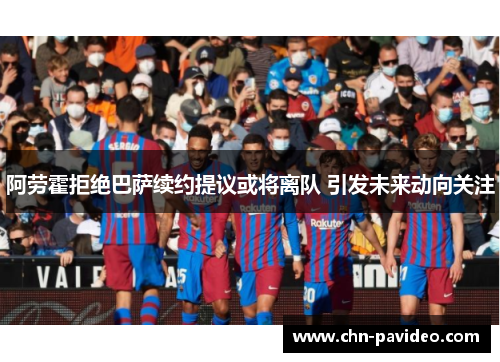 阿劳霍拒绝巴萨续约提议或将离队 引发未来动向关注