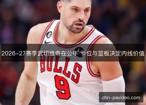 2026-27赛季武切维奇在公牛 卡位与篮板决定内线价值