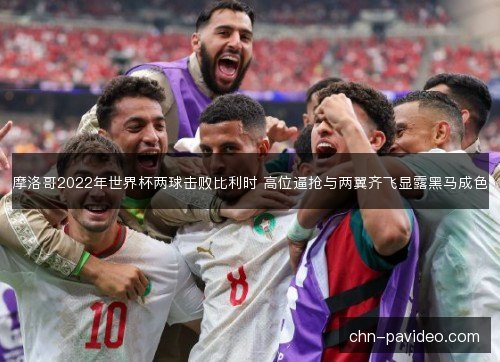 摩洛哥2022年世界杯两球击败比利时 高位逼抢与两翼齐飞显露黑马成色